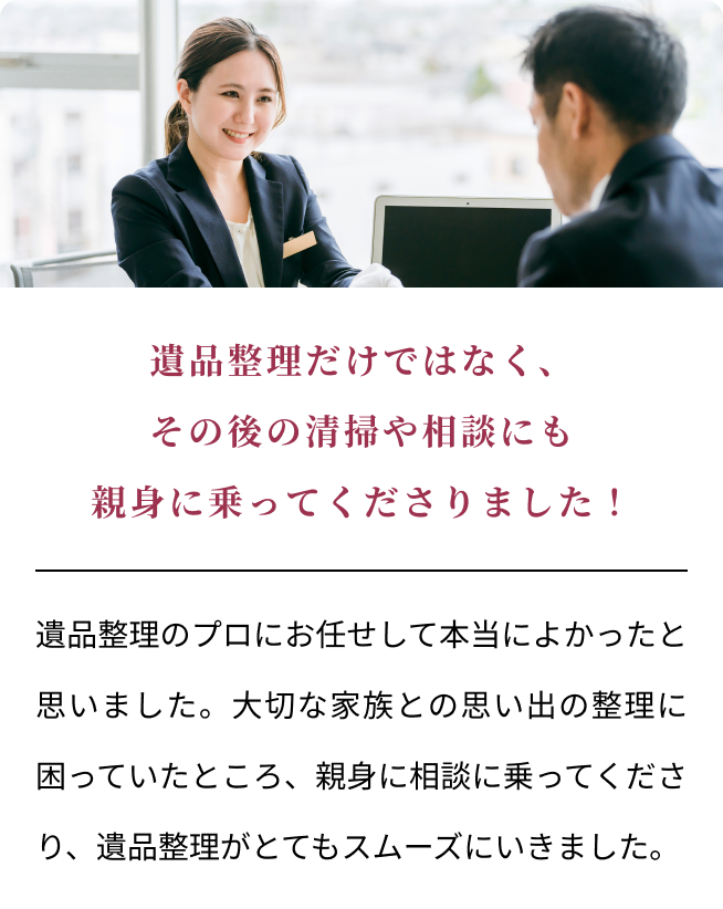 遺品整理だけではなく、その後の清掃や相談にも親身に乗ってくださりました！